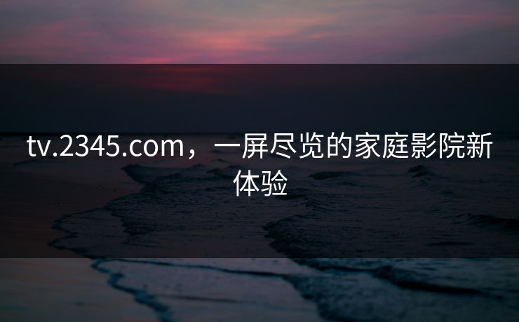 tv.2345.com，一屏尽览的家庭影院新体验