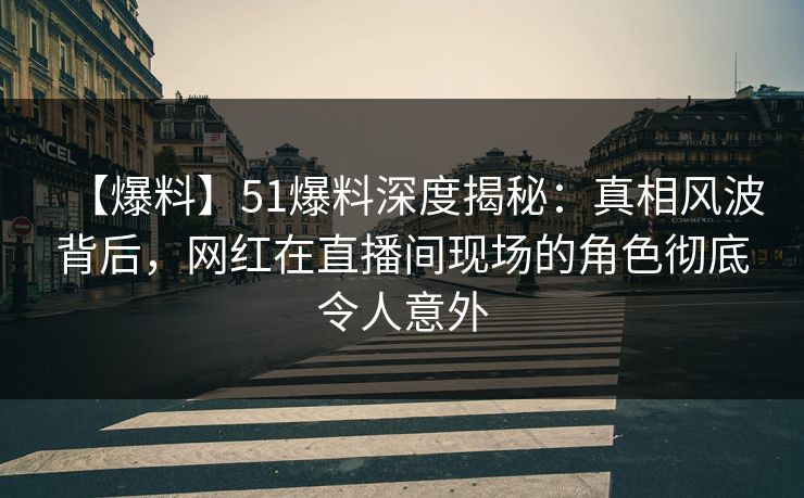 【爆料】51爆料深度揭秘：真相风波背后，网红在直播间现场的角色彻底令人意外