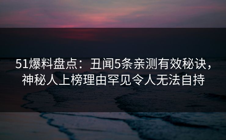 51爆料盘点：丑闻5条亲测有效秘诀，神秘人上榜理由罕见令人无法自持