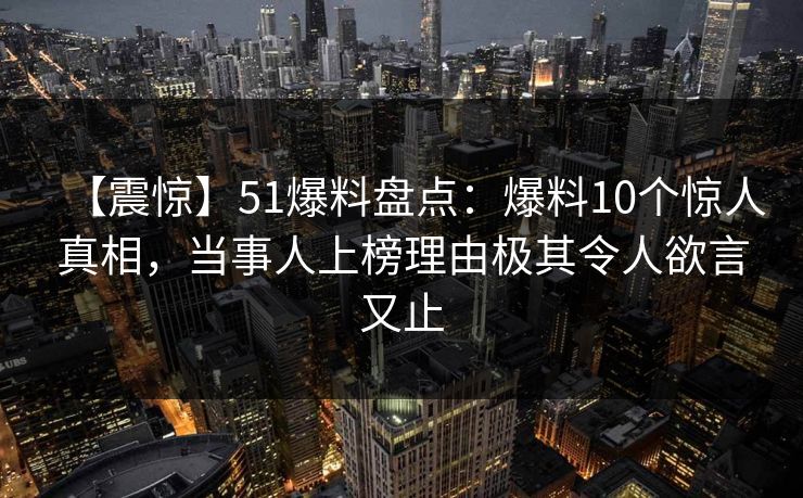 【震惊】51爆料盘点：爆料10个惊人真相，当事人上榜理由极其令人欲言又止