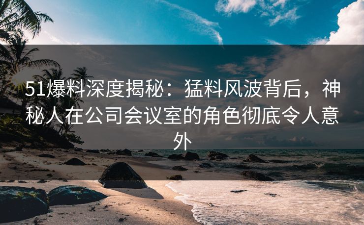 51爆料深度揭秘:猛料风波背后,神秘人在公司会议室的角色彻底令人意外 51爆料深度揭秘:猛料风波背后,神秘人在公司会议室的角色彻底令人意外