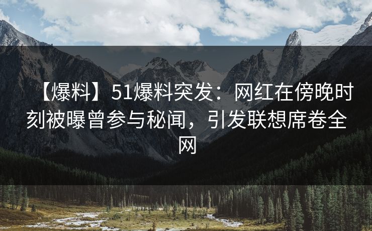 【爆料】51爆料突发：网红在傍晚时刻被曝曾参与秘闻，引发联想席卷全网