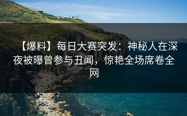 【爆料】每日大赛突发：神秘人在深夜被曝曾参与丑闻，惊艳全场席卷全网