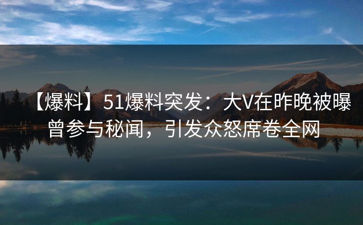 【爆料】51爆料突发：大V在昨晚被曝曾参与秘闻，引发众怒席卷全网