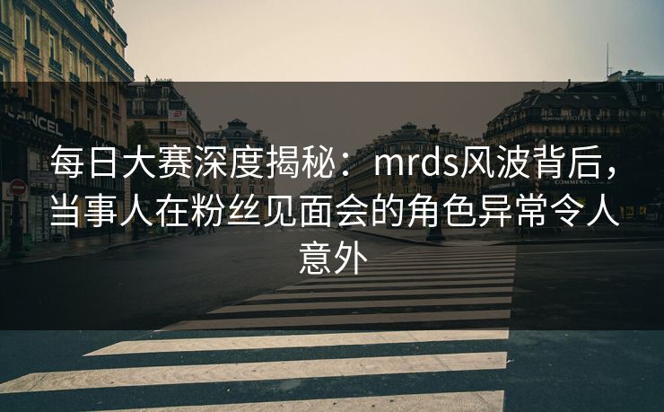 每日大赛深度揭秘：mrds风波背后，当事人在粉丝见面会的角色异常令人意外