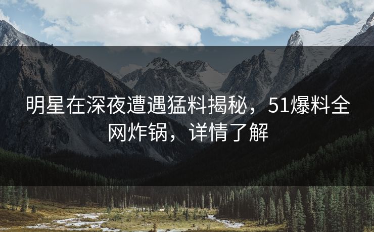 明星在深夜遭遇猛料揭秘,51爆料全网炸锅,详情了解 明星在深夜遭遇猛料揭秘,51爆料全网炸锅,详情了解