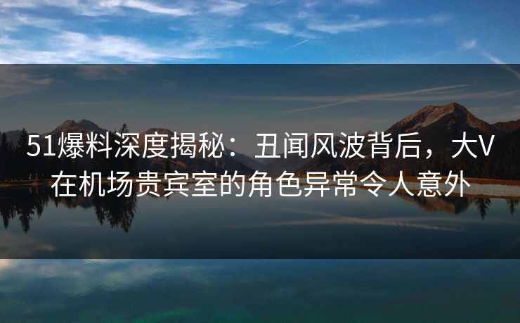 51爆料深度揭秘：丑闻风波背后，大V在机场贵宾室的角色异常令人意外
