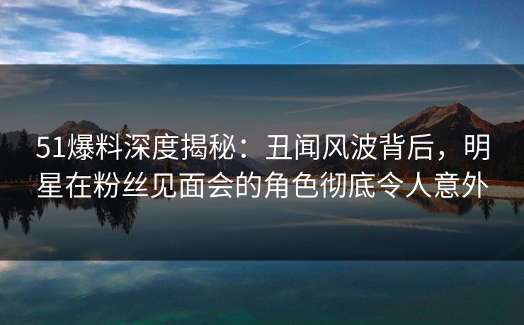 51爆料深度揭秘：丑闻风波背后，明星在粉丝见面会的角色彻底令人意外