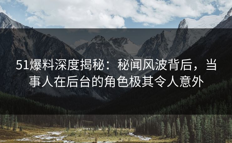 51爆料深度揭秘：秘闻风波背后，当事人在后台的角色极其令人意外