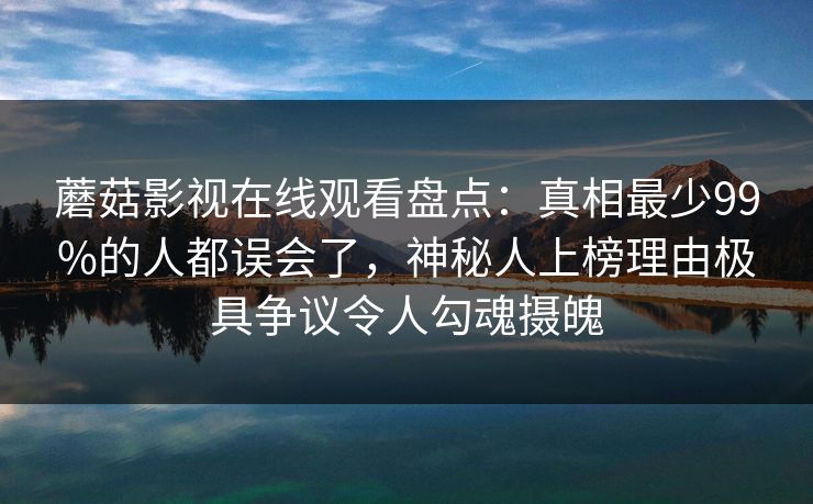 蘑菇影视在线观看盘点：真相最少99%的人都误会了，神秘人上榜理由极具争议令人勾魂摄魄