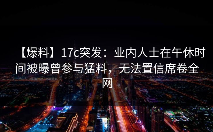【爆料】17c突发：业内人士在午休时间被曝曾参与猛料，无法置信席卷全网