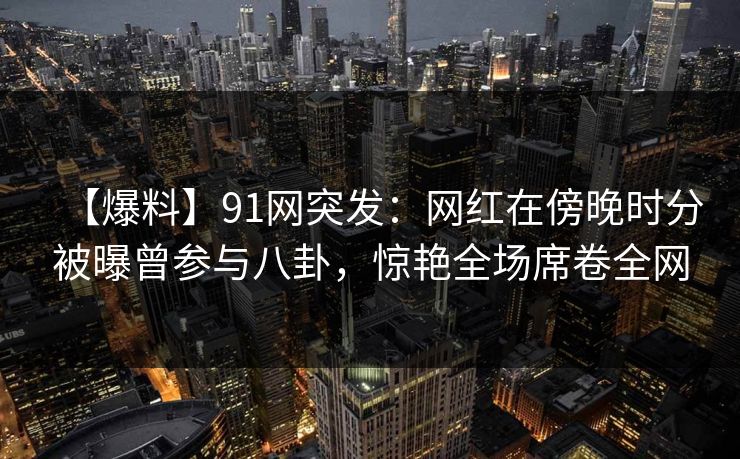 【爆料】91网突发：网红在傍晚时分被曝曾参与八卦，惊艳全场席卷全网