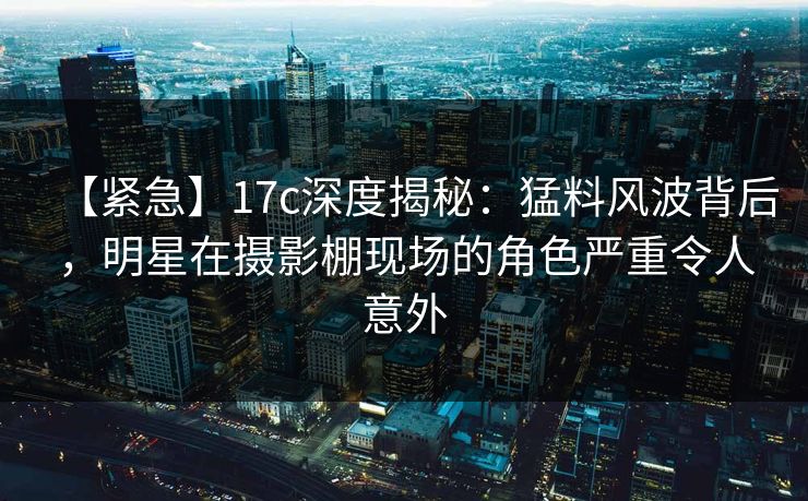 【紧急】17c深度揭秘：猛料风波背后，明星在摄影棚现场的角色严重令人意外