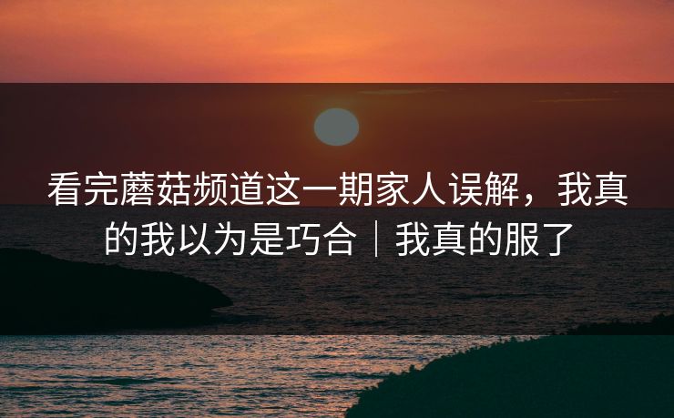 看完蘑菇频道这一期家人误解，我真的我以为是巧合｜我真的服了