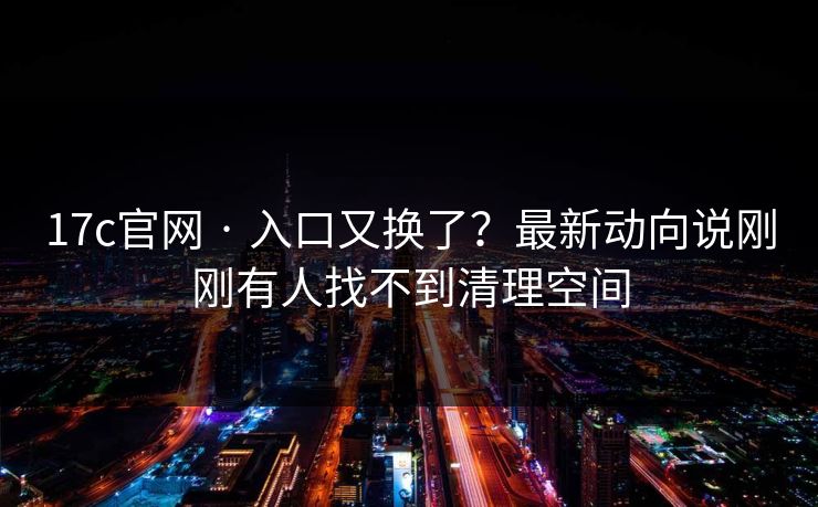 17c官网 · 入口又换了？最新动向说刚刚有人找不到清理空间