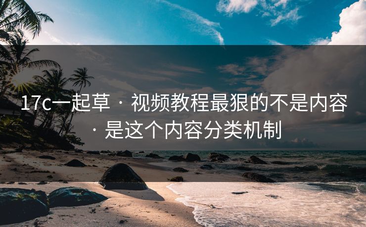 17c一起草 · 视频教程最狠的不是内容 · 是这个内容分类机制