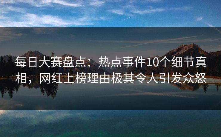 每日大赛盘点：热点事件10个细节真相，网红上榜理由极其令人引发众怒