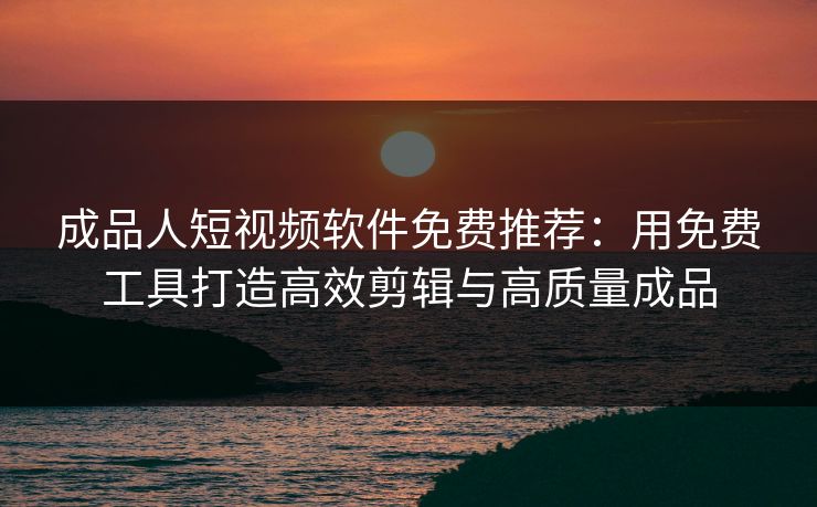 成品人短视频软件免费推荐：用免费工具打造高效剪辑与高质量成品