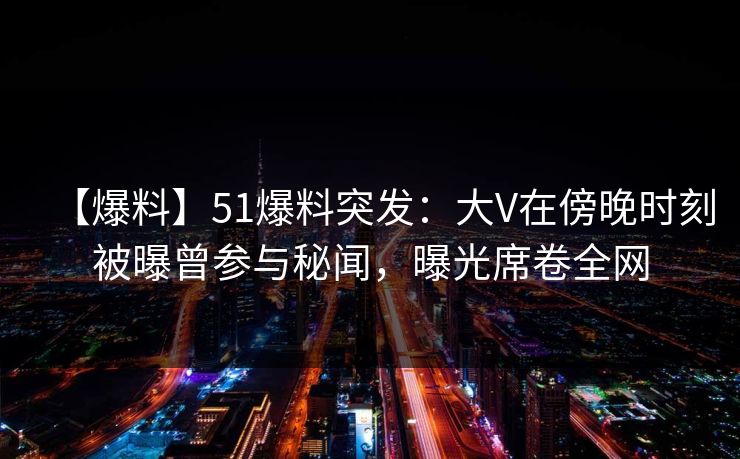 【爆料】51爆料突发：大V在傍晚时刻被曝曾参与秘闻，曝光席卷全网