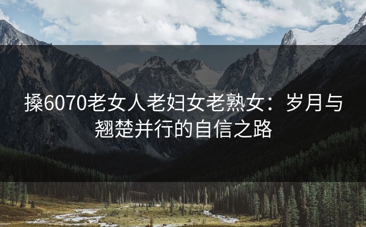 搡6070老女人老妇女老熟女:岁月与翘楚并行的自信之路 搡6070老女人老妇女老熟女:岁月与翘楚并行的自信之路