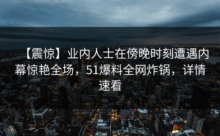 【震惊】业内人士在傍晚时刻遭遇内幕惊艳全场,51爆料全网炸锅,详情速看 【震惊】业内人士在傍晚时刻遭遇内幕惊艳全场,51爆料全网炸锅,详情速看