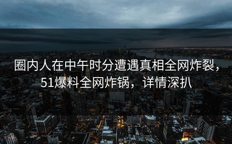 圈内人在中午时分遭遇真相全网炸裂,51爆料全网炸锅,详情深扒 圈内人在中午时分遭遇真相全网炸裂,51爆料全网炸锅,详情深扒