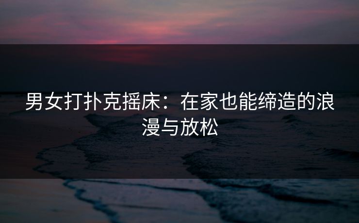 男女打扑克摇床：在家也能缔造的浪漫与放松