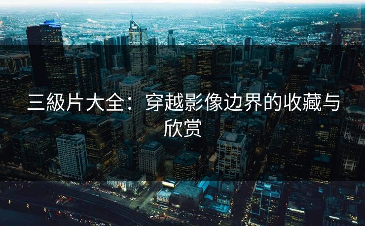 三級片大全:穿越影像边界的收藏与欣赏 三級片大全:穿越影像边界的收藏与欣赏