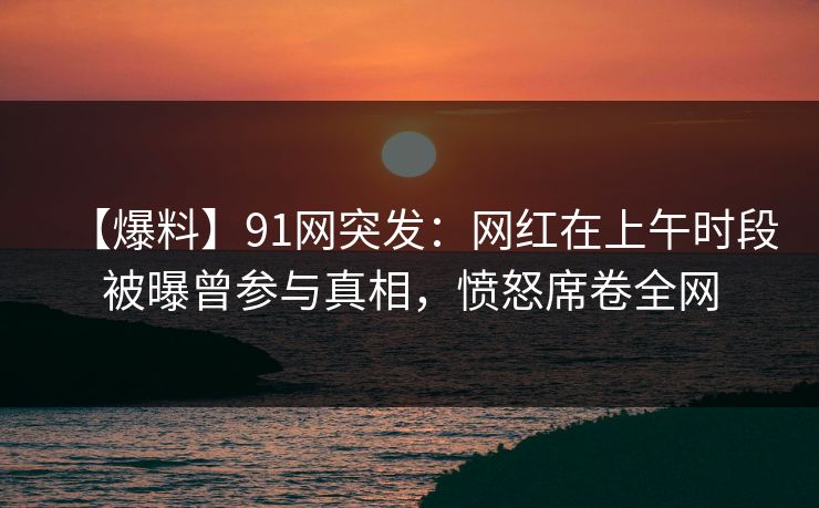 【爆料】91网突发：网红在上午时段被曝曾参与真相，愤怒席卷全网