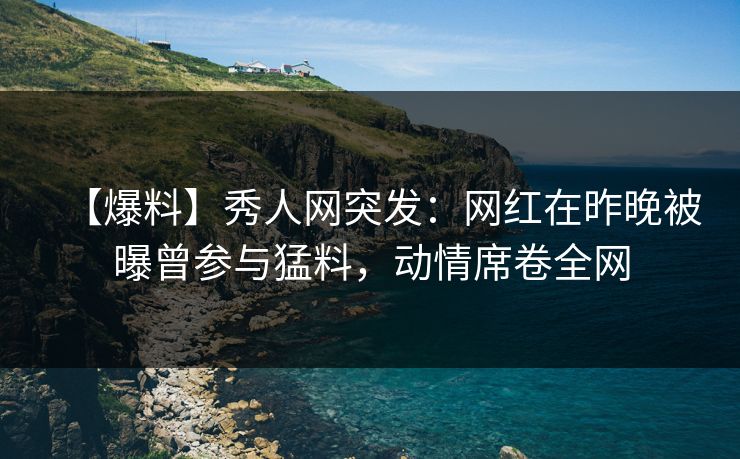 【爆料】秀人网突发：网红在昨晚被曝曾参与猛料，动情席卷全网