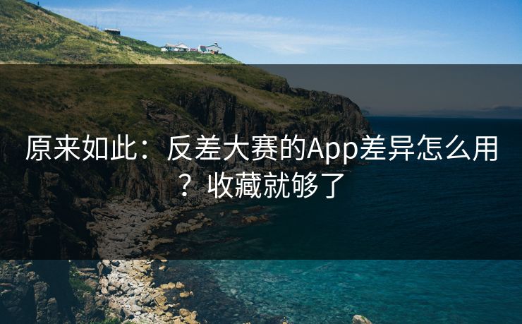 原来如此：反差大赛的App差异怎么用？收藏就够了