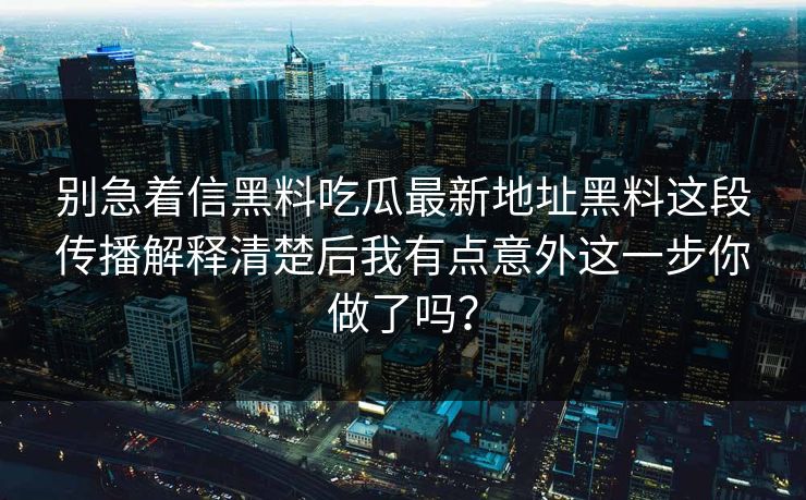 别急着信黑料吃瓜最新地址黑料这段传播解释清楚后我有点意外这一步你做了吗? 别急着信黑料吃瓜最新地址黑料这段传播解释清楚后我有点意外这一步你做了吗?